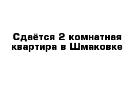 Сдаётся 2-комнатная квартира в Шмаковке